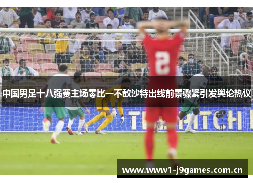 中国男足十八强赛主场零比一不敌沙特出线前景骤紧引发舆论热议